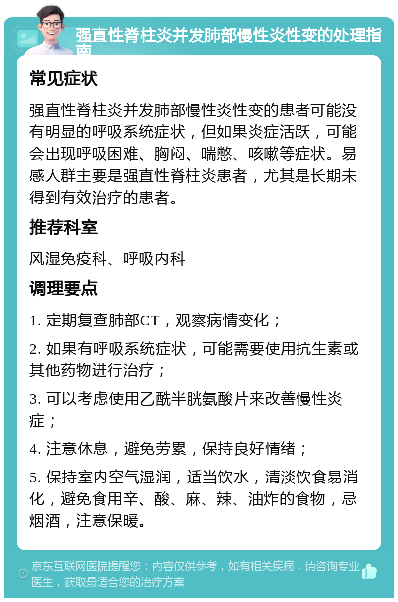 强直性脊柱炎并发肺部慢性炎性变的处理指南 常见症状 强直性脊柱炎并发肺部慢性炎性变的患者可能没有明显的呼吸系统症状，但如果炎症活跃，可能会出现呼吸困难、胸闷、喘憋、咳嗽等症状。易感人群主要是强直性脊柱炎患者，尤其是长期未得到有效治疗的患者。 推荐科室 风湿免疫科、呼吸内科 调理要点 1. 定期复查肺部CT，观察病情变化； 2. 如果有呼吸系统症状，可能需要使用抗生素或其他药物进行治疗； 3. 可以考虑使用乙酰半胱氨酸片来改善慢性炎症； 4. 注意休息，避免劳累，保持良好情绪； 5. 保持室内空气湿润，适当饮水，清淡饮食易消化，避免食用辛、酸、麻、辣、油炸的食物，忌烟酒，注意保暖。