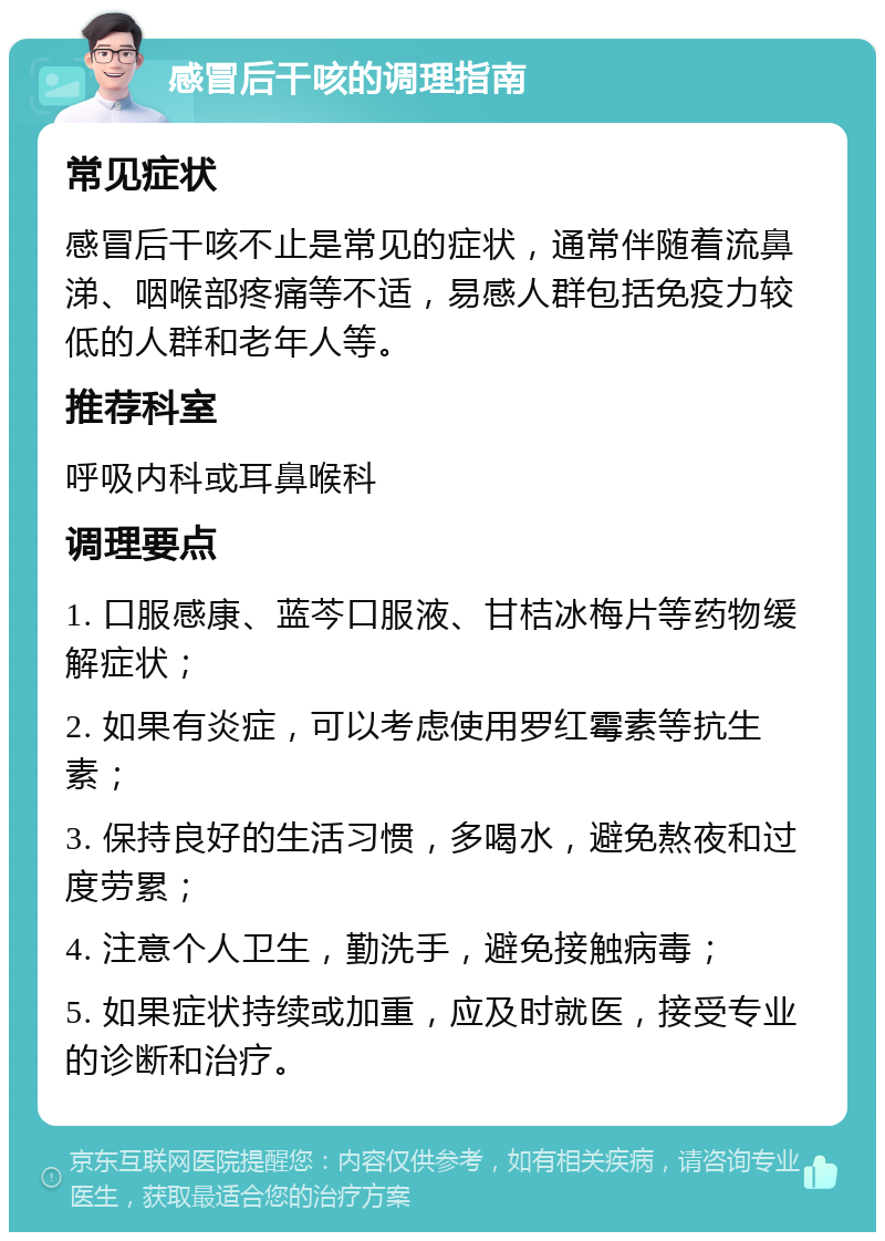 感冒后干咳的调理指南 常见症状 感冒后干咳不止是常见的症状，通常伴随着流鼻涕、咽喉部疼痛等不适，易感人群包括免疫力较低的人群和老年人等。 推荐科室 呼吸内科或耳鼻喉科 调理要点 1. 口服感康、蓝芩口服液、甘桔冰梅片等药物缓解症状； 2. 如果有炎症，可以考虑使用罗红霉素等抗生素； 3. 保持良好的生活习惯，多喝水，避免熬夜和过度劳累； 4. 注意个人卫生，勤洗手，避免接触病毒； 5. 如果症状持续或加重，应及时就医，接受专业的诊断和治疗。