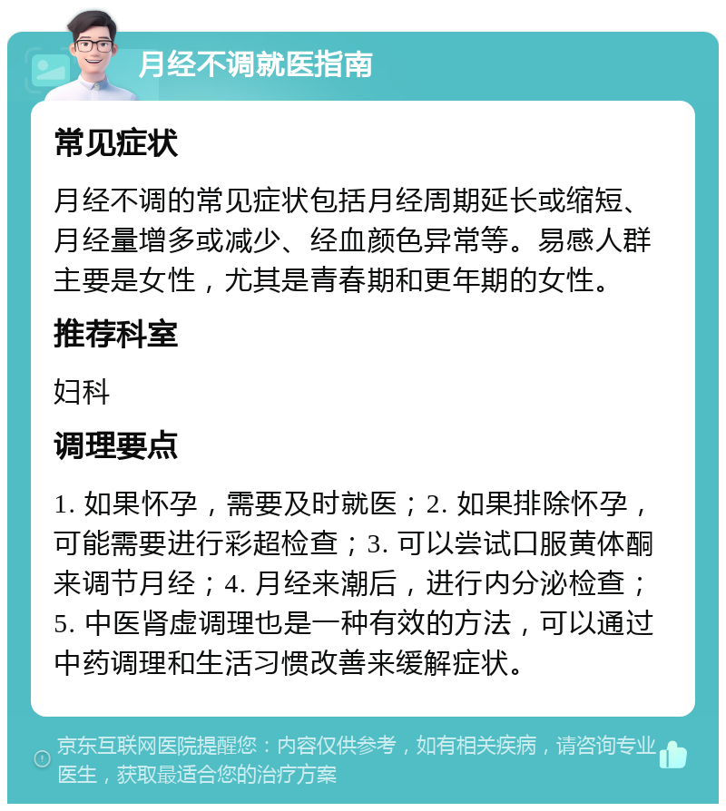 月经不调就医指南 常见症状 月经不调的常见症状包括月经周期延长或缩短、月经量增多或减少、经血颜色异常等。易感人群主要是女性，尤其是青春期和更年期的女性。 推荐科室 妇科 调理要点 1. 如果怀孕，需要及时就医；2. 如果排除怀孕，可能需要进行彩超检查；3. 可以尝试口服黄体酮来调节月经；4. 月经来潮后，进行内分泌检查；5. 中医肾虚调理也是一种有效的方法，可以通过中药调理和生活习惯改善来缓解症状。