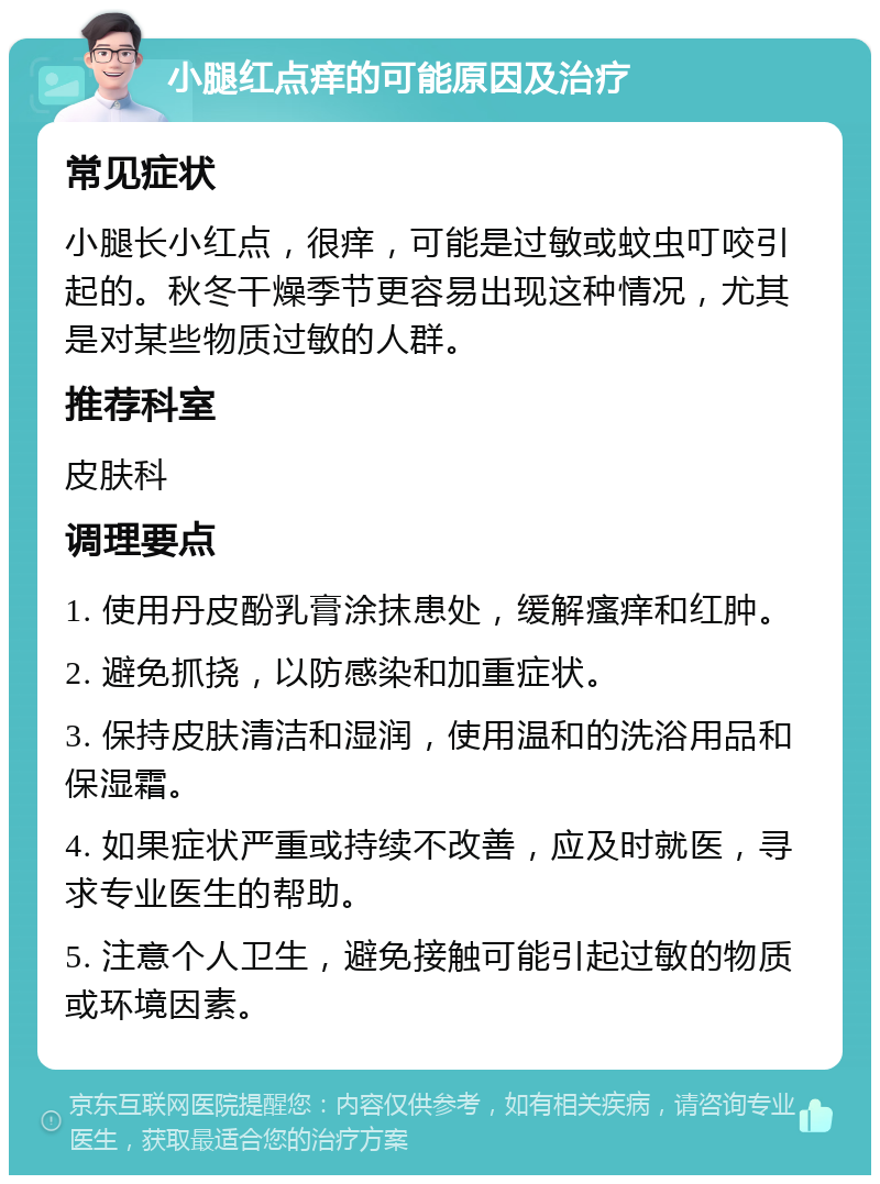 小腿红点痒的可能原因及治疗 常见症状 小腿长小红点，很痒，可能是过敏或蚊虫叮咬引起的。秋冬干燥季节更容易出现这种情况，尤其是对某些物质过敏的人群。 推荐科室 皮肤科 调理要点 1. 使用丹皮酚乳膏涂抹患处，缓解瘙痒和红肿。 2. 避免抓挠，以防感染和加重症状。 3. 保持皮肤清洁和湿润，使用温和的洗浴用品和保湿霜。 4. 如果症状严重或持续不改善，应及时就医，寻求专业医生的帮助。 5. 注意个人卫生，避免接触可能引起过敏的物质或环境因素。