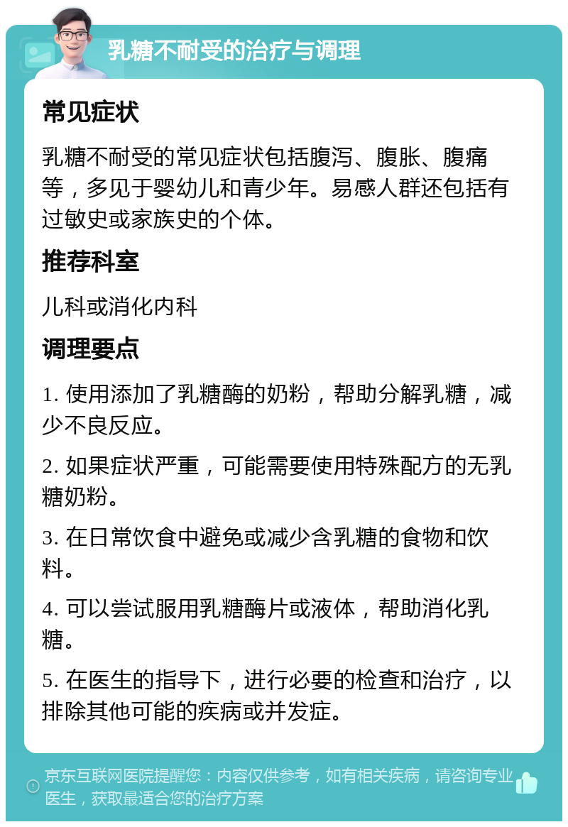 乳糖不耐受的治疗与调理 常见症状 乳糖不耐受的常见症状包括腹泻、腹胀、腹痛等，多见于婴幼儿和青少年。易感人群还包括有过敏史或家族史的个体。 推荐科室 儿科或消化内科 调理要点 1. 使用添加了乳糖酶的奶粉，帮助分解乳糖，减少不良反应。 2. 如果症状严重，可能需要使用特殊配方的无乳糖奶粉。 3. 在日常饮食中避免或减少含乳糖的食物和饮料。 4. 可以尝试服用乳糖酶片或液体，帮助消化乳糖。 5. 在医生的指导下，进行必要的检查和治疗，以排除其他可能的疾病或并发症。