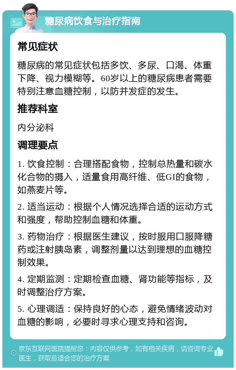 糖尿病饮食与治疗指南 常见症状 糖尿病的常见症状包括多饮、多尿、口渴、体重下降、视力模糊等。60岁以上的糖尿病患者需要特别注意血糖控制，以防并发症的发生。 推荐科室 内分泌科 调理要点 1. 饮食控制：合理搭配食物，控制总热量和碳水化合物的摄入，适量食用高纤维、低GI的食物，如燕麦片等。 2. 适当运动：根据个人情况选择合适的运动方式和强度，帮助控制血糖和体重。 3. 药物治疗：根据医生建议，按时服用口服降糖药或注射胰岛素，调整剂量以达到理想的血糖控制效果。 4. 定期监测：定期检查血糖、肾功能等指标，及时调整治疗方案。 5. 心理调适：保持良好的心态，避免情绪波动对血糖的影响，必要时寻求心理支持和咨询。