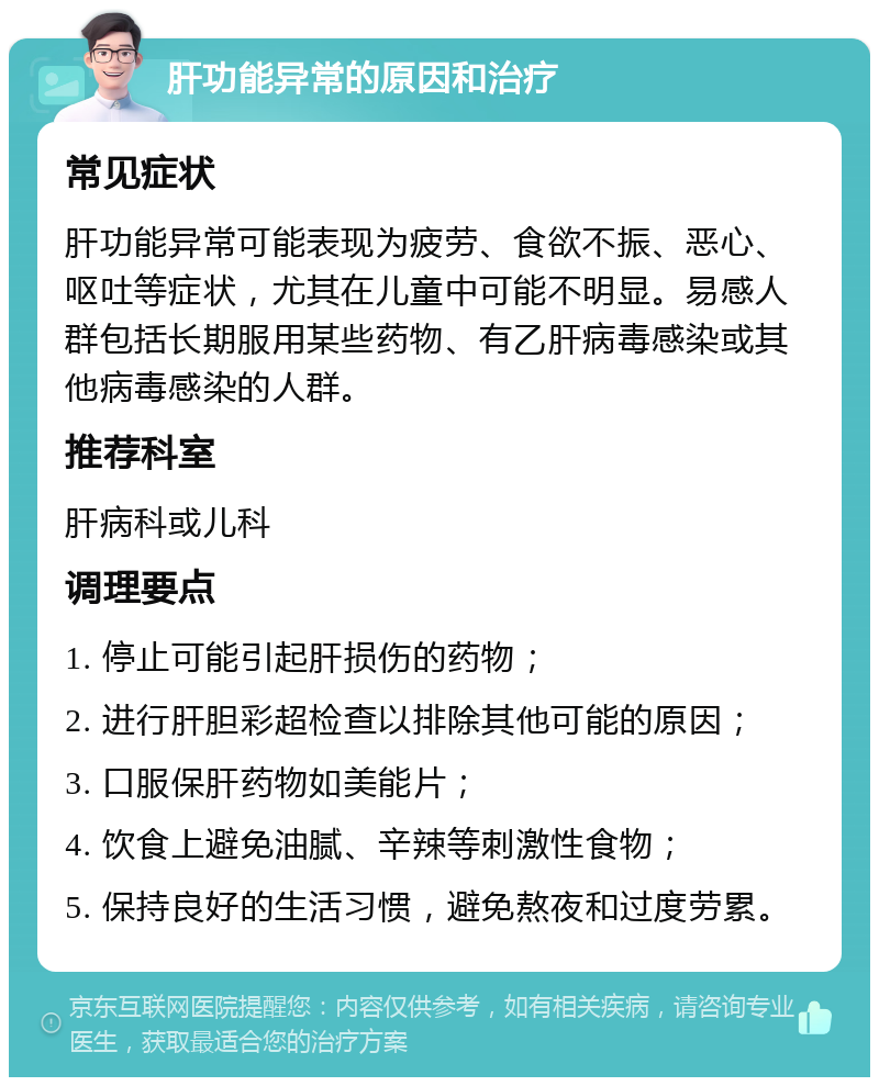 肝功能异常的原因和治疗 常见症状 肝功能异常可能表现为疲劳、食欲不振、恶心、呕吐等症状，尤其在儿童中可能不明显。易感人群包括长期服用某些药物、有乙肝病毒感染或其他病毒感染的人群。 推荐科室 肝病科或儿科 调理要点 1. 停止可能引起肝损伤的药物； 2. 进行肝胆彩超检查以排除其他可能的原因； 3. 口服保肝药物如美能片； 4. 饮食上避免油腻、辛辣等刺激性食物； 5. 保持良好的生活习惯，避免熬夜和过度劳累。