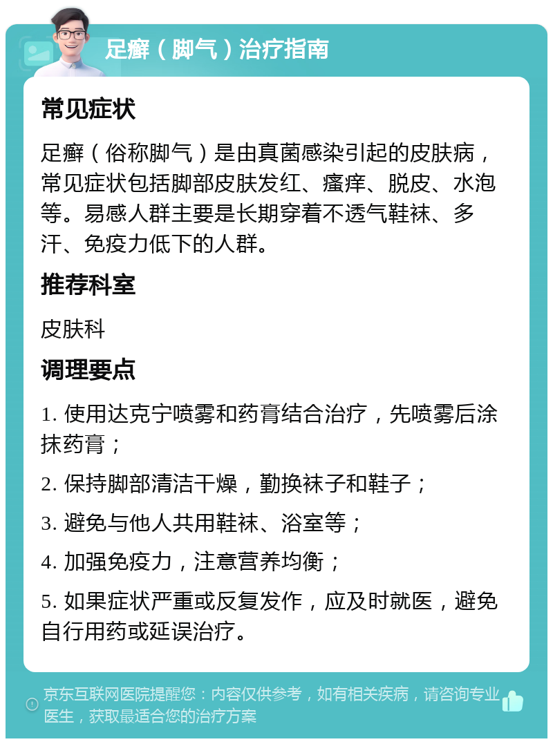 足癣（脚气）治疗指南 常见症状 足癣（俗称脚气）是由真菌感染引起的皮肤病，常见症状包括脚部皮肤发红、瘙痒、脱皮、水泡等。易感人群主要是长期穿着不透气鞋袜、多汗、免疫力低下的人群。 推荐科室 皮肤科 调理要点 1. 使用达克宁喷雾和药膏结合治疗，先喷雾后涂抹药膏； 2. 保持脚部清洁干燥，勤换袜子和鞋子； 3. 避免与他人共用鞋袜、浴室等； 4. 加强免疫力，注意营养均衡； 5. 如果症状严重或反复发作，应及时就医，避免自行用药或延误治疗。