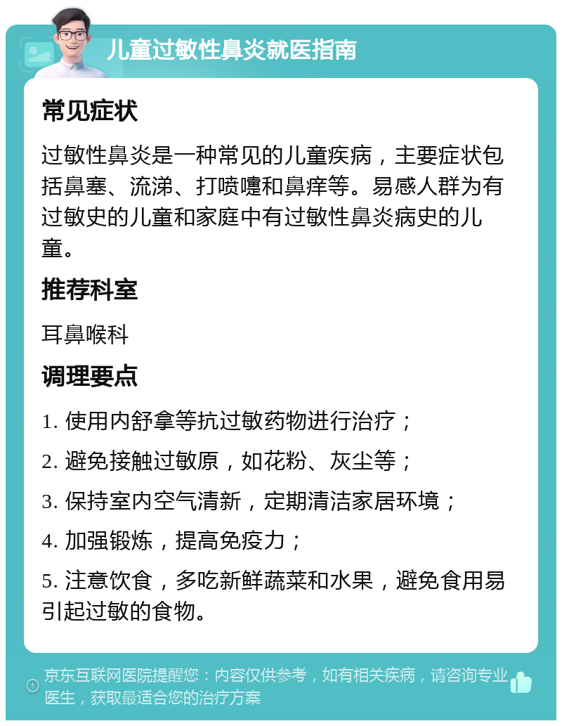 儿童过敏性鼻炎就医指南 常见症状 过敏性鼻炎是一种常见的儿童疾病，主要症状包括鼻塞、流涕、打喷嚏和鼻痒等。易感人群为有过敏史的儿童和家庭中有过敏性鼻炎病史的儿童。 推荐科室 耳鼻喉科 调理要点 1. 使用内舒拿等抗过敏药物进行治疗； 2. 避免接触过敏原，如花粉、灰尘等； 3. 保持室内空气清新，定期清洁家居环境； 4. 加强锻炼，提高免疫力； 5. 注意饮食，多吃新鲜蔬菜和水果，避免食用易引起过敏的食物。