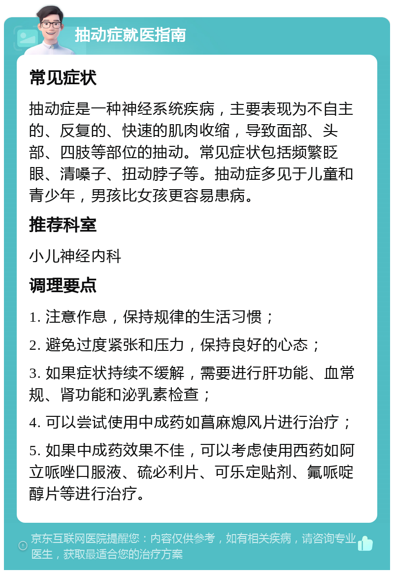 抽动症就医指南 常见症状 抽动症是一种神经系统疾病，主要表现为不自主的、反复的、快速的肌肉收缩，导致面部、头部、四肢等部位的抽动。常见症状包括频繁眨眼、清嗓子、扭动脖子等。抽动症多见于儿童和青少年，男孩比女孩更容易患病。 推荐科室 小儿神经内科 调理要点 1. 注意作息，保持规律的生活习惯； 2. 避免过度紧张和压力，保持良好的心态； 3. 如果症状持续不缓解，需要进行肝功能、血常规、肾功能和泌乳素检查； 4. 可以尝试使用中成药如菖麻熄风片进行治疗； 5. 如果中成药效果不佳，可以考虑使用西药如阿立哌唑口服液、硫必利片、可乐定贴剂、氟哌啶醇片等进行治疗。