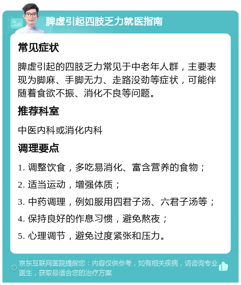 脾虚引起四肢乏力就医指南 常见症状 脾虚引起的四肢乏力常见于中老年人群，主要表现为脚麻、手脚无力、走路没劲等症状，可能伴随着食欲不振、消化不良等问题。 推荐科室 中医内科或消化内科 调理要点 1. 调整饮食，多吃易消化、富含营养的食物； 2. 适当运动，增强体质； 3. 中药调理，例如服用四君子汤、六君子汤等； 4. 保持良好的作息习惯，避免熬夜； 5. 心理调节，避免过度紧张和压力。