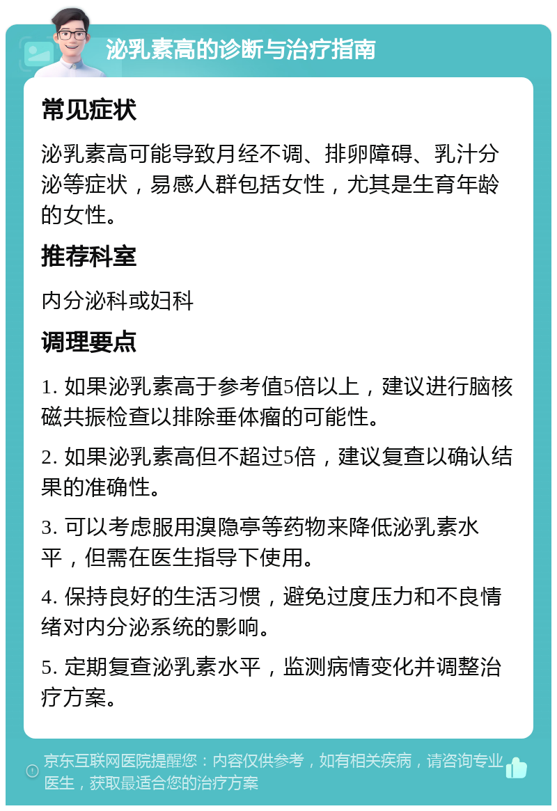 泌乳素高的诊断与治疗指南 常见症状 泌乳素高可能导致月经不调、排卵障碍、乳汁分泌等症状，易感人群包括女性，尤其是生育年龄的女性。 推荐科室 内分泌科或妇科 调理要点 1. 如果泌乳素高于参考值5倍以上，建议进行脑核磁共振检查以排除垂体瘤的可能性。 2. 如果泌乳素高但不超过5倍，建议复查以确认结果的准确性。 3. 可以考虑服用溴隐亭等药物来降低泌乳素水平，但需在医生指导下使用。 4. 保持良好的生活习惯，避免过度压力和不良情绪对内分泌系统的影响。 5. 定期复查泌乳素水平，监测病情变化并调整治疗方案。