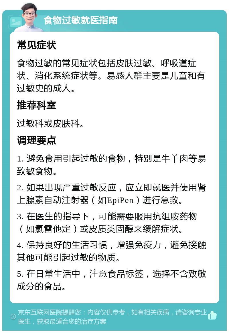 食物过敏就医指南 常见症状 食物过敏的常见症状包括皮肤过敏、呼吸道症状、消化系统症状等。易感人群主要是儿童和有过敏史的成人。 推荐科室 过敏科或皮肤科。 调理要点 1. 避免食用引起过敏的食物，特别是牛羊肉等易致敏食物。 2. 如果出现严重过敏反应，应立即就医并使用肾上腺素自动注射器（如EpiPen）进行急救。 3. 在医生的指导下，可能需要服用抗组胺药物（如氯雷他定）或皮质类固醇来缓解症状。 4. 保持良好的生活习惯，增强免疫力，避免接触其他可能引起过敏的物质。 5. 在日常生活中，注意食品标签，选择不含致敏成分的食品。