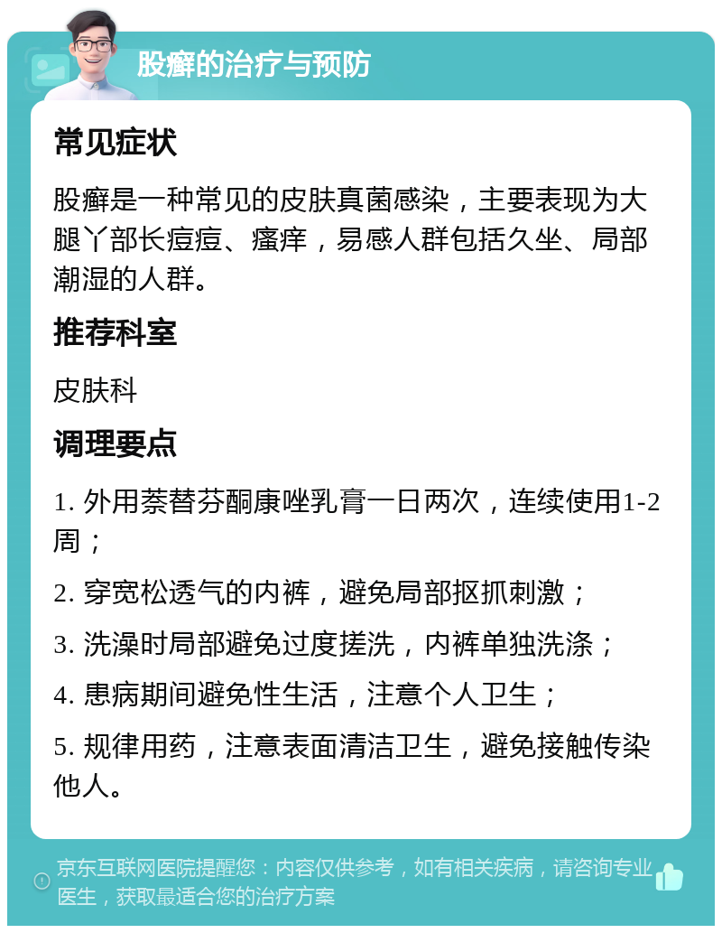 股癣的治疗与预防 常见症状 股癣是一种常见的皮肤真菌感染，主要表现为大腿丫部长痘痘、瘙痒，易感人群包括久坐、局部潮湿的人群。 推荐科室 皮肤科 调理要点 1. 外用萘替芬酮康唑乳膏一日两次，连续使用1-2周； 2. 穿宽松透气的内裤，避免局部抠抓刺激； 3. 洗澡时局部避免过度搓洗，内裤单独洗涤； 4. 患病期间避免性生活，注意个人卫生； 5. 规律用药，注意表面清洁卫生，避免接触传染他人。