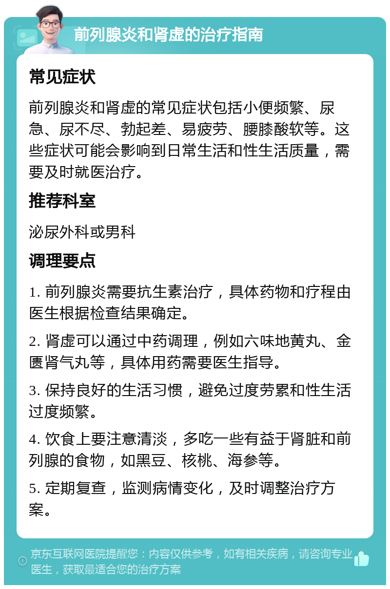 前列腺炎和肾虚的治疗指南 常见症状 前列腺炎和肾虚的常见症状包括小便频繁、尿急、尿不尽、勃起差、易疲劳、腰膝酸软等。这些症状可能会影响到日常生活和性生活质量，需要及时就医治疗。 推荐科室 泌尿外科或男科 调理要点 1. 前列腺炎需要抗生素治疗，具体药物和疗程由医生根据检查结果确定。 2. 肾虚可以通过中药调理，例如六味地黄丸、金匮肾气丸等，具体用药需要医生指导。 3. 保持良好的生活习惯，避免过度劳累和性生活过度频繁。 4. 饮食上要注意清淡，多吃一些有益于肾脏和前列腺的食物，如黑豆、核桃、海参等。 5. 定期复查，监测病情变化，及时调整治疗方案。