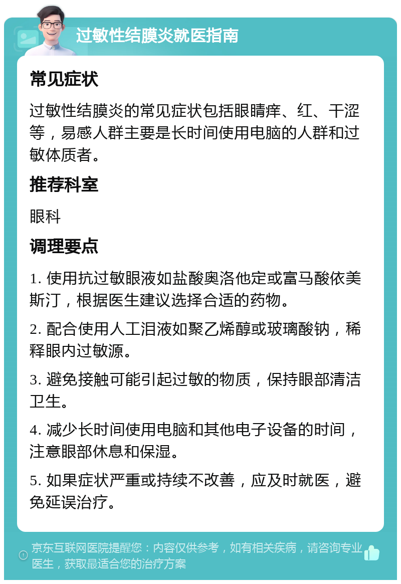 过敏性结膜炎就医指南 常见症状 过敏性结膜炎的常见症状包括眼睛痒、红、干涩等，易感人群主要是长时间使用电脑的人群和过敏体质者。 推荐科室 眼科 调理要点 1. 使用抗过敏眼液如盐酸奥洛他定或富马酸依美斯汀，根据医生建议选择合适的药物。 2. 配合使用人工泪液如聚乙烯醇或玻璃酸钠，稀释眼内过敏源。 3. 避免接触可能引起过敏的物质，保持眼部清洁卫生。 4. 减少长时间使用电脑和其他电子设备的时间，注意眼部休息和保湿。 5. 如果症状严重或持续不改善，应及时就医，避免延误治疗。