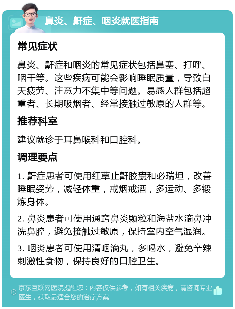 鼻炎、鼾症、咽炎就医指南 常见症状 鼻炎、鼾症和咽炎的常见症状包括鼻塞、打呼、咽干等。这些疾病可能会影响睡眠质量，导致白天疲劳、注意力不集中等问题。易感人群包括超重者、长期吸烟者、经常接触过敏原的人群等。 推荐科室 建议就诊于耳鼻喉科和口腔科。 调理要点 1. 鼾症患者可使用红草止鼾胶囊和必瑞坦，改善睡眠姿势，减轻体重，戒烟戒酒，多运动、多锻炼身体。 2. 鼻炎患者可使用通窍鼻炎颗粒和海盐水滴鼻冲洗鼻腔，避免接触过敏原，保持室内空气湿润。 3. 咽炎患者可使用清咽滴丸，多喝水，避免辛辣刺激性食物，保持良好的口腔卫生。