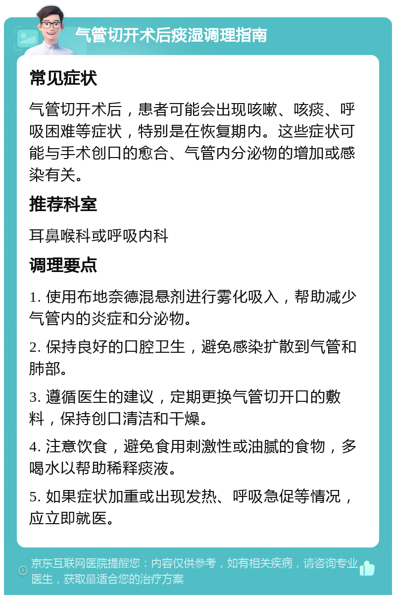 气管切开术后痰湿调理指南 常见症状 气管切开术后，患者可能会出现咳嗽、咳痰、呼吸困难等症状，特别是在恢复期内。这些症状可能与手术创口的愈合、气管内分泌物的增加或感染有关。 推荐科室 耳鼻喉科或呼吸内科 调理要点 1. 使用布地奈德混悬剂进行雾化吸入，帮助减少气管内的炎症和分泌物。 2. 保持良好的口腔卫生，避免感染扩散到气管和肺部。 3. 遵循医生的建议，定期更换气管切开口的敷料，保持创口清洁和干燥。 4. 注意饮食，避免食用刺激性或油腻的食物，多喝水以帮助稀释痰液。 5. 如果症状加重或出现发热、呼吸急促等情况，应立即就医。