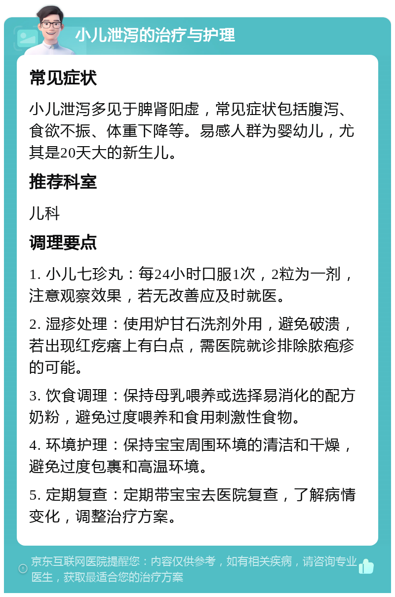 小儿泄泻的治疗与护理 常见症状 小儿泄泻多见于脾肾阳虚，常见症状包括腹泻、食欲不振、体重下降等。易感人群为婴幼儿，尤其是20天大的新生儿。 推荐科室 儿科 调理要点 1. 小儿七珍丸：每24小时口服1次，2粒为一剂，注意观察效果，若无改善应及时就医。 2. 湿疹处理：使用炉甘石洗剂外用，避免破溃，若出现红疙瘩上有白点，需医院就诊排除脓疱疹的可能。 3. 饮食调理：保持母乳喂养或选择易消化的配方奶粉，避免过度喂养和食用刺激性食物。 4. 环境护理：保持宝宝周围环境的清洁和干燥，避免过度包裹和高温环境。 5. 定期复查：定期带宝宝去医院复查，了解病情变化，调整治疗方案。