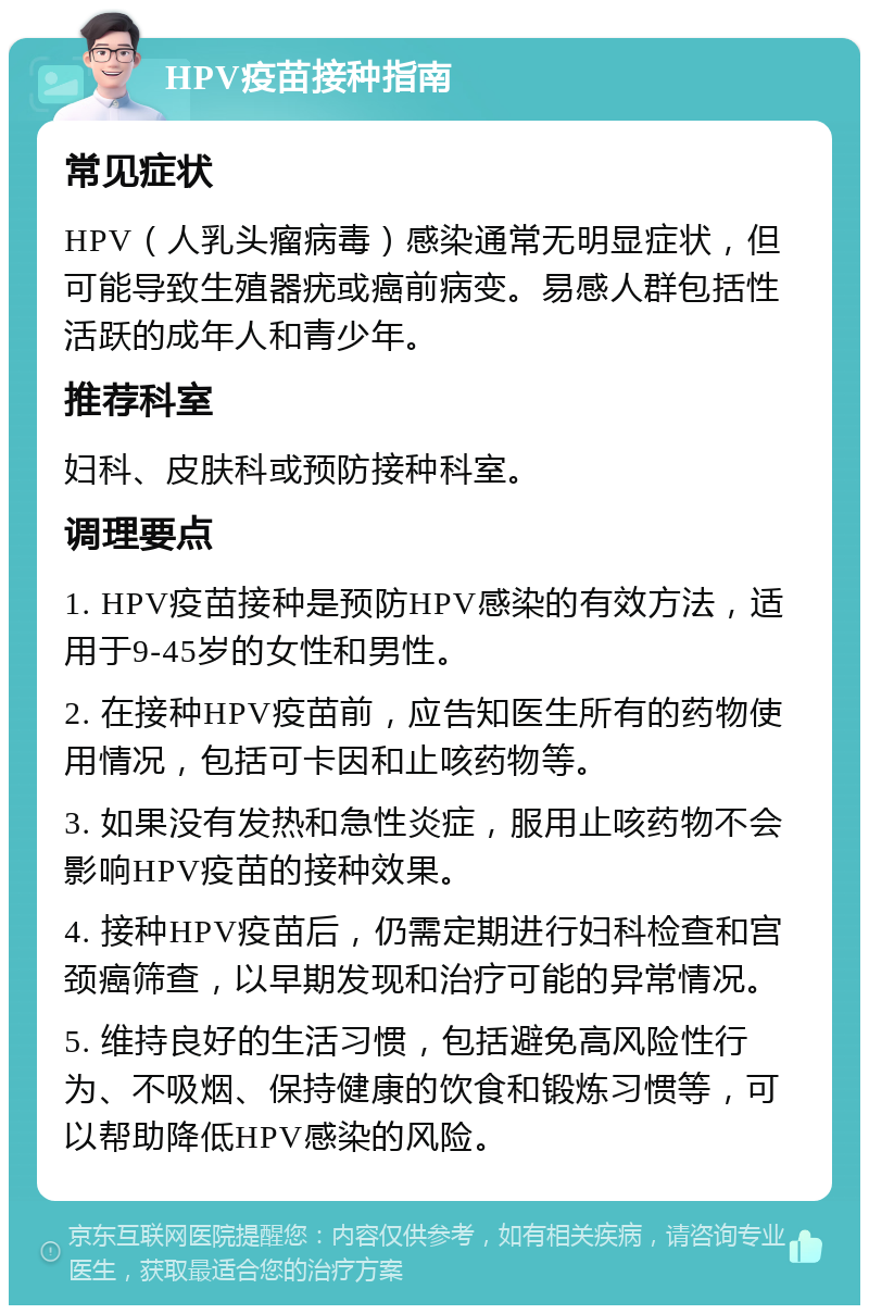 HPV疫苗接种指南 常见症状 HPV（人乳头瘤病毒）感染通常无明显症状，但可能导致生殖器疣或癌前病变。易感人群包括性活跃的成年人和青少年。 推荐科室 妇科、皮肤科或预防接种科室。 调理要点 1. HPV疫苗接种是预防HPV感染的有效方法，适用于9-45岁的女性和男性。 2. 在接种HPV疫苗前，应告知医生所有的药物使用情况，包括可卡因和止咳药物等。 3. 如果没有发热和急性炎症，服用止咳药物不会影响HPV疫苗的接种效果。 4. 接种HPV疫苗后，仍需定期进行妇科检查和宫颈癌筛查，以早期发现和治疗可能的异常情况。 5. 维持良好的生活习惯，包括避免高风险性行为、不吸烟、保持健康的饮食和锻炼习惯等，可以帮助降低HPV感染的风险。