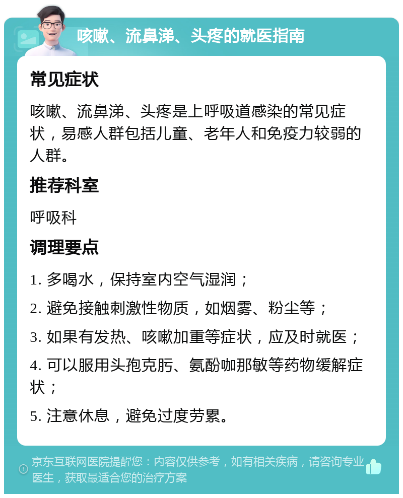 咳嗽、流鼻涕、头疼的就医指南 常见症状 咳嗽、流鼻涕、头疼是上呼吸道感染的常见症状，易感人群包括儿童、老年人和免疫力较弱的人群。 推荐科室 呼吸科 调理要点 1. 多喝水，保持室内空气湿润； 2. 避免接触刺激性物质，如烟雾、粉尘等； 3. 如果有发热、咳嗽加重等症状，应及时就医； 4. 可以服用头孢克肟、氨酚咖那敏等药物缓解症状； 5. 注意休息，避免过度劳累。