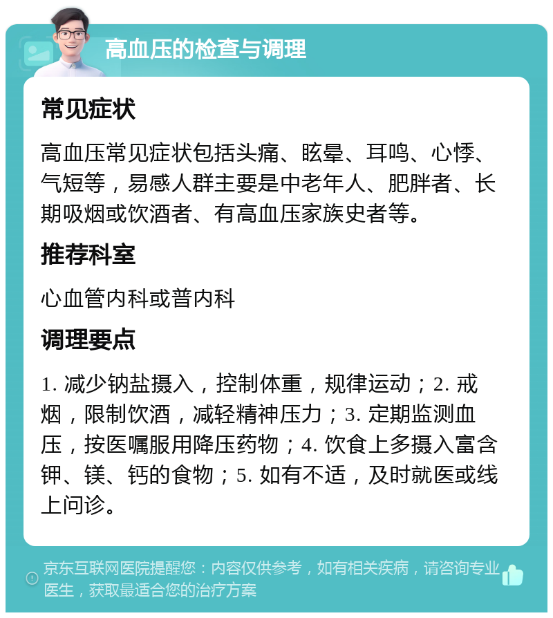 高血压的检查与调理 常见症状 高血压常见症状包括头痛、眩晕、耳鸣、心悸、气短等，易感人群主要是中老年人、肥胖者、长期吸烟或饮酒者、有高血压家族史者等。 推荐科室 心血管内科或普内科 调理要点 1. 减少钠盐摄入，控制体重，规律运动；2. 戒烟，限制饮酒，减轻精神压力；3. 定期监测血压，按医嘱服用降压药物；4. 饮食上多摄入富含钾、镁、钙的食物；5. 如有不适，及时就医或线上问诊。