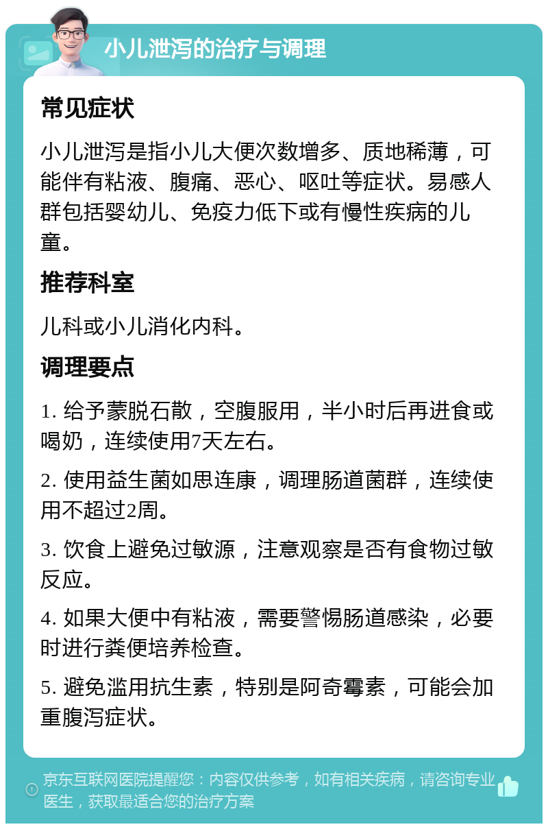 小儿泄泻的治疗与调理 常见症状 小儿泄泻是指小儿大便次数增多、质地稀薄，可能伴有粘液、腹痛、恶心、呕吐等症状。易感人群包括婴幼儿、免疫力低下或有慢性疾病的儿童。 推荐科室 儿科或小儿消化内科。 调理要点 1. 给予蒙脱石散，空腹服用，半小时后再进食或喝奶，连续使用7天左右。 2. 使用益生菌如思连康，调理肠道菌群，连续使用不超过2周。 3. 饮食上避免过敏源，注意观察是否有食物过敏反应。 4. 如果大便中有粘液，需要警惕肠道感染，必要时进行粪便培养检查。 5. 避免滥用抗生素，特别是阿奇霉素，可能会加重腹泻症状。