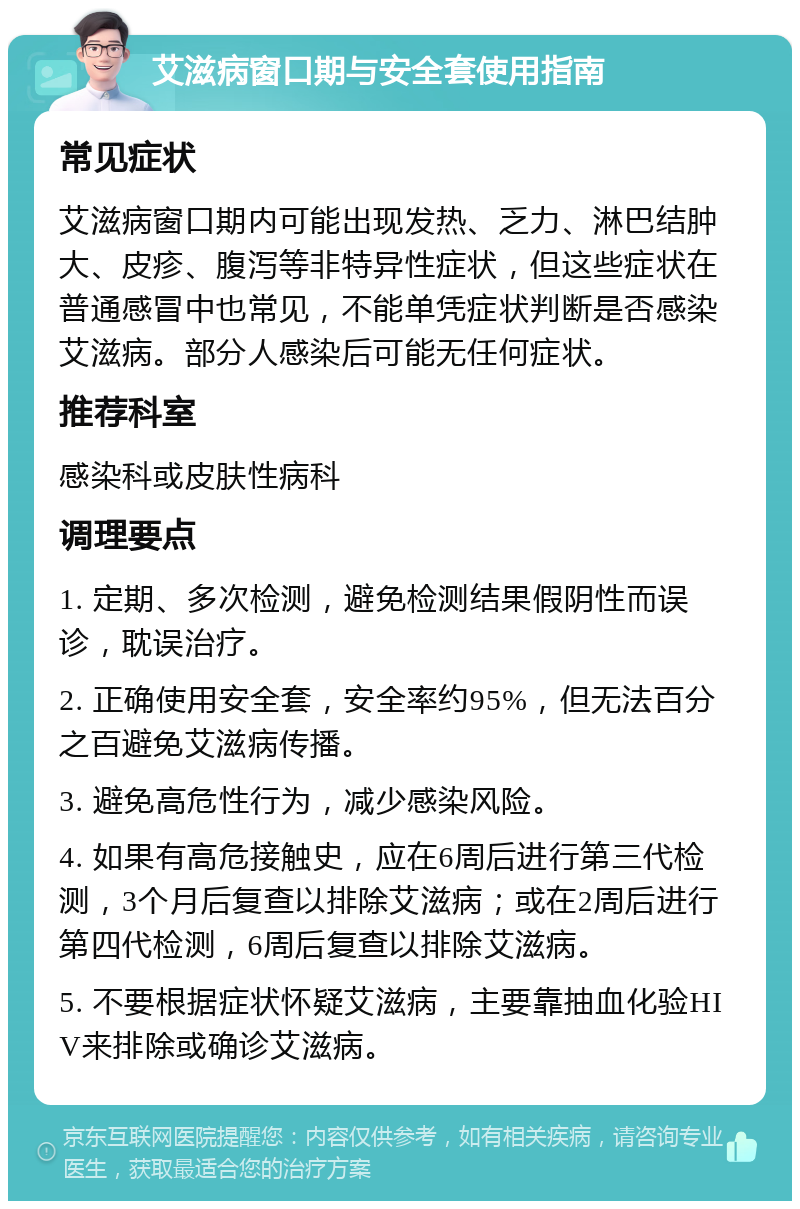 艾滋病窗口期与安全套使用指南 常见症状 艾滋病窗口期内可能出现发热、乏力、淋巴结肿大、皮疹、腹泻等非特异性症状，但这些症状在普通感冒中也常见，不能单凭症状判断是否感染艾滋病。部分人感染后可能无任何症状。 推荐科室 感染科或皮肤性病科 调理要点 1. 定期、多次检测，避免检测结果假阴性而误诊，耽误治疗。 2. 正确使用安全套，安全率约95%，但无法百分之百避免艾滋病传播。 3. 避免高危性行为，减少感染风险。 4. 如果有高危接触史，应在6周后进行第三代检测，3个月后复查以排除艾滋病；或在2周后进行第四代检测，6周后复查以排除艾滋病。 5. 不要根据症状怀疑艾滋病，主要靠抽血化验HIV来排除或确诊艾滋病。