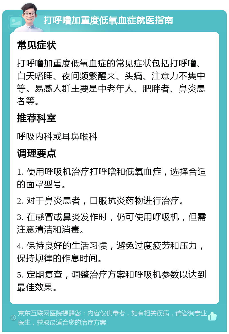 打呼噜加重度低氧血症就医指南 常见症状 打呼噜加重度低氧血症的常见症状包括打呼噜、白天嗜睡、夜间频繁醒来、头痛、注意力不集中等。易感人群主要是中老年人、肥胖者、鼻炎患者等。 推荐科室 呼吸内科或耳鼻喉科 调理要点 1. 使用呼吸机治疗打呼噜和低氧血症，选择合适的面罩型号。 2. 对于鼻炎患者，口服抗炎药物进行治疗。 3. 在感冒或鼻炎发作时，仍可使用呼吸机，但需注意清洁和消毒。 4. 保持良好的生活习惯，避免过度疲劳和压力，保持规律的作息时间。 5. 定期复查，调整治疗方案和呼吸机参数以达到最佳效果。