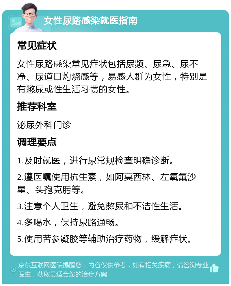 女性尿路感染就医指南 常见症状 女性尿路感染常见症状包括尿频、尿急、尿不净、尿道口灼烧感等，易感人群为女性，特别是有憋尿或性生活习惯的女性。 推荐科室 泌尿外科门诊 调理要点 1.及时就医，进行尿常规检查明确诊断。 2.遵医嘱使用抗生素，如阿莫西林、左氧氟沙星、头孢克肟等。 3.注意个人卫生，避免憋尿和不洁性生活。 4.多喝水，保持尿路通畅。 5.使用苦参凝胶等辅助治疗药物，缓解症状。