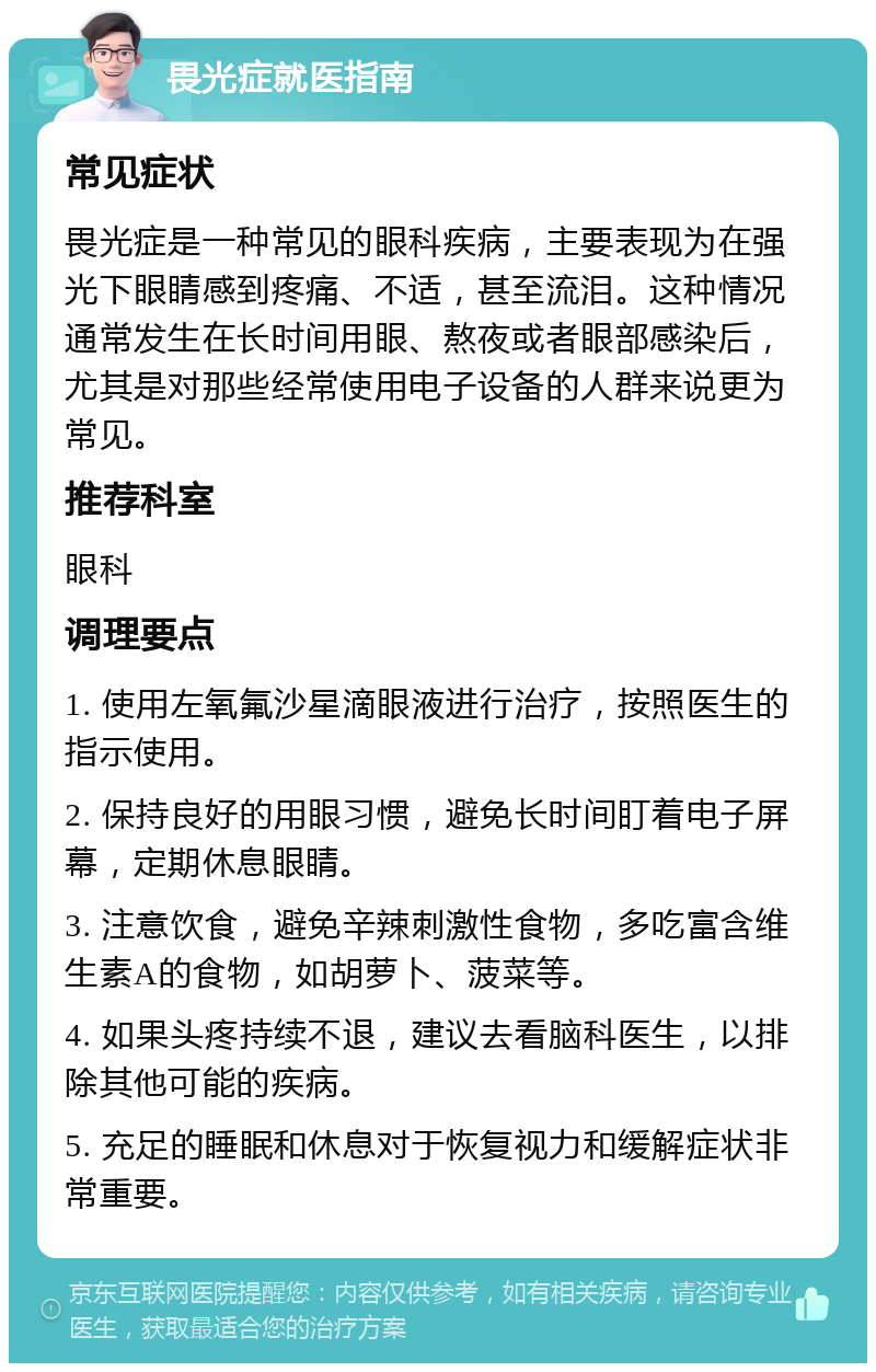 畏光症就医指南 常见症状 畏光症是一种常见的眼科疾病，主要表现为在强光下眼睛感到疼痛、不适，甚至流泪。这种情况通常发生在长时间用眼、熬夜或者眼部感染后，尤其是对那些经常使用电子设备的人群来说更为常见。 推荐科室 眼科 调理要点 1. 使用左氧氟沙星滴眼液进行治疗，按照医生的指示使用。 2. 保持良好的用眼习惯，避免长时间盯着电子屏幕，定期休息眼睛。 3. 注意饮食，避免辛辣刺激性食物，多吃富含维生素A的食物，如胡萝卜、菠菜等。 4. 如果头疼持续不退，建议去看脑科医生，以排除其他可能的疾病。 5. 充足的睡眠和休息对于恢复视力和缓解症状非常重要。