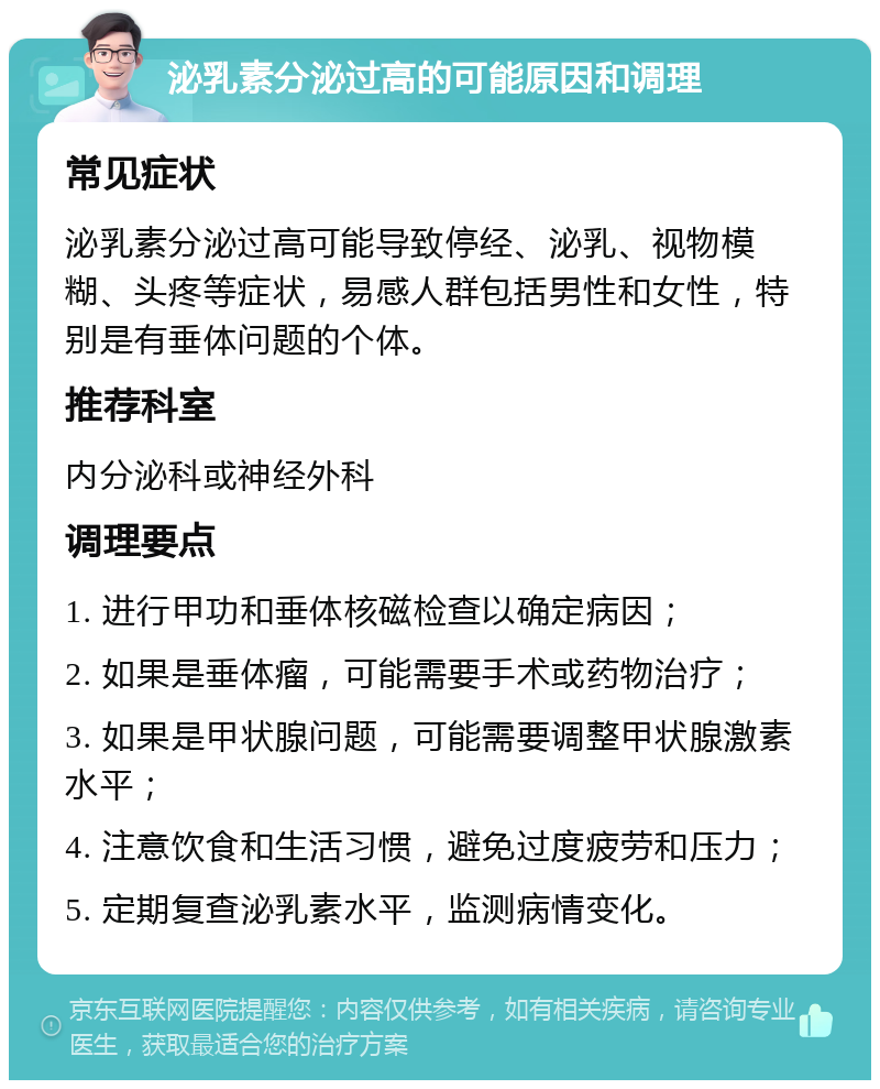 泌乳素分泌过高的可能原因和调理 常见症状 泌乳素分泌过高可能导致停经、泌乳、视物模糊、头疼等症状，易感人群包括男性和女性，特别是有垂体问题的个体。 推荐科室 内分泌科或神经外科 调理要点 1. 进行甲功和垂体核磁检查以确定病因； 2. 如果是垂体瘤，可能需要手术或药物治疗； 3. 如果是甲状腺问题，可能需要调整甲状腺激素水平； 4. 注意饮食和生活习惯，避免过度疲劳和压力； 5. 定期复查泌乳素水平，监测病情变化。