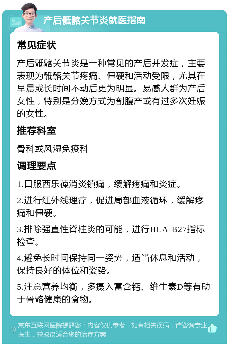 产后骶髂关节炎就医指南 常见症状 产后骶髂关节炎是一种常见的产后并发症，主要表现为骶髂关节疼痛、僵硬和活动受限，尤其在早晨或长时间不动后更为明显。易感人群为产后女性，特别是分娩方式为剖腹产或有过多次妊娠的女性。 推荐科室 骨科或风湿免疫科 调理要点 1.口服西乐葆消炎镇痛，缓解疼痛和炎症。 2.进行红外线理疗，促进局部血液循环，缓解疼痛和僵硬。 3.排除强直性脊柱炎的可能，进行HLA-B27指标检查。 4.避免长时间保持同一姿势，适当休息和活动，保持良好的体位和姿势。 5.注意营养均衡，多摄入富含钙、维生素D等有助于骨骼健康的食物。