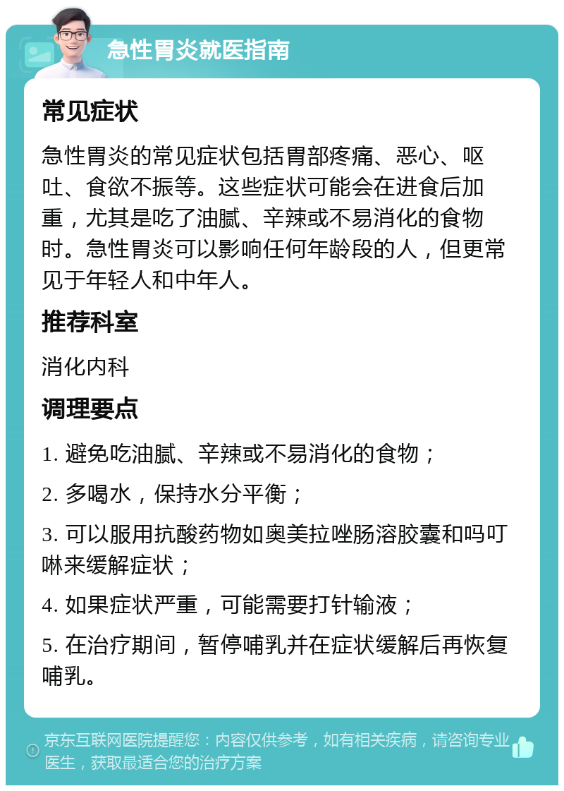 急性胃炎就医指南 常见症状 急性胃炎的常见症状包括胃部疼痛、恶心、呕吐、食欲不振等。这些症状可能会在进食后加重，尤其是吃了油腻、辛辣或不易消化的食物时。急性胃炎可以影响任何年龄段的人，但更常见于年轻人和中年人。 推荐科室 消化内科 调理要点 1. 避免吃油腻、辛辣或不易消化的食物； 2. 多喝水，保持水分平衡； 3. 可以服用抗酸药物如奥美拉唑肠溶胶囊和吗叮啉来缓解症状； 4. 如果症状严重，可能需要打针输液； 5. 在治疗期间，暂停哺乳并在症状缓解后再恢复哺乳。