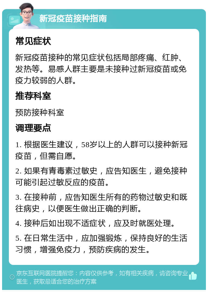 新冠疫苗接种指南 常见症状 新冠疫苗接种的常见症状包括局部疼痛、红肿、发热等。易感人群主要是未接种过新冠疫苗或免疫力较弱的人群。 推荐科室 预防接种科室 调理要点 1. 根据医生建议，58岁以上的人群可以接种新冠疫苗，但需自愿。 2. 如果有青毒素过敏史，应告知医生，避免接种可能引起过敏反应的疫苗。 3. 在接种前，应告知医生所有的药物过敏史和既往病史，以便医生做出正确的判断。 4. 接种后如出现不适症状，应及时就医处理。 5. 在日常生活中，应加强锻炼，保持良好的生活习惯，增强免疫力，预防疾病的发生。