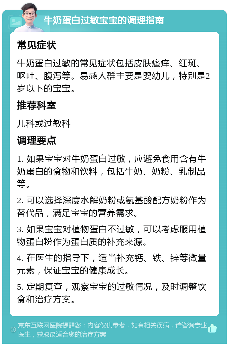 牛奶蛋白过敏宝宝的调理指南 常见症状 牛奶蛋白过敏的常见症状包括皮肤瘙痒、红斑、呕吐、腹泻等。易感人群主要是婴幼儿，特别是2岁以下的宝宝。 推荐科室 儿科或过敏科 调理要点 1. 如果宝宝对牛奶蛋白过敏，应避免食用含有牛奶蛋白的食物和饮料，包括牛奶、奶粉、乳制品等。 2. 可以选择深度水解奶粉或氨基酸配方奶粉作为替代品，满足宝宝的营养需求。 3. 如果宝宝对植物蛋白不过敏，可以考虑服用植物蛋白粉作为蛋白质的补充来源。 4. 在医生的指导下，适当补充钙、铁、锌等微量元素，保证宝宝的健康成长。 5. 定期复查，观察宝宝的过敏情况，及时调整饮食和治疗方案。