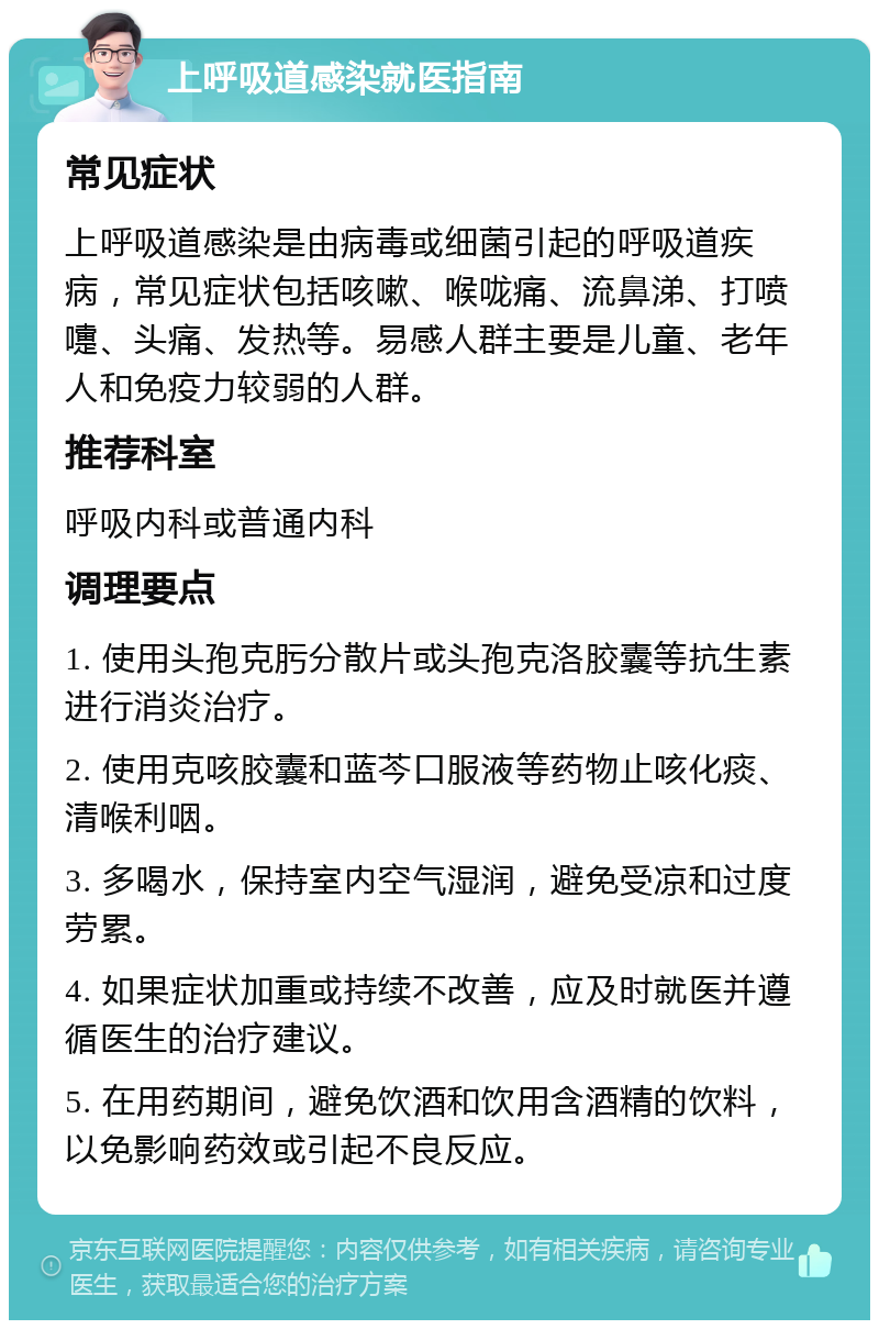 上呼吸道感染就医指南 常见症状 上呼吸道感染是由病毒或细菌引起的呼吸道疾病，常见症状包括咳嗽、喉咙痛、流鼻涕、打喷嚏、头痛、发热等。易感人群主要是儿童、老年人和免疫力较弱的人群。 推荐科室 呼吸内科或普通内科 调理要点 1. 使用头孢克肟分散片或头孢克洛胶囊等抗生素进行消炎治疗。 2. 使用克咳胶囊和蓝芩口服液等药物止咳化痰、清喉利咽。 3. 多喝水，保持室内空气湿润，避免受凉和过度劳累。 4. 如果症状加重或持续不改善，应及时就医并遵循医生的治疗建议。 5. 在用药期间，避免饮酒和饮用含酒精的饮料，以免影响药效或引起不良反应。