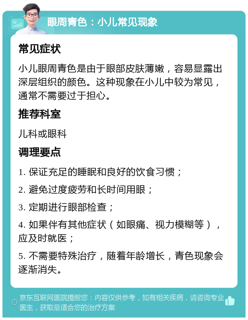 眼周青色：小儿常见现象 常见症状 小儿眼周青色是由于眼部皮肤薄嫩，容易显露出深层组织的颜色。这种现象在小儿中较为常见，通常不需要过于担心。 推荐科室 儿科或眼科 调理要点 1. 保证充足的睡眠和良好的饮食习惯； 2. 避免过度疲劳和长时间用眼； 3. 定期进行眼部检查； 4. 如果伴有其他症状（如眼痛、视力模糊等），应及时就医； 5. 不需要特殊治疗，随着年龄增长，青色现象会逐渐消失。