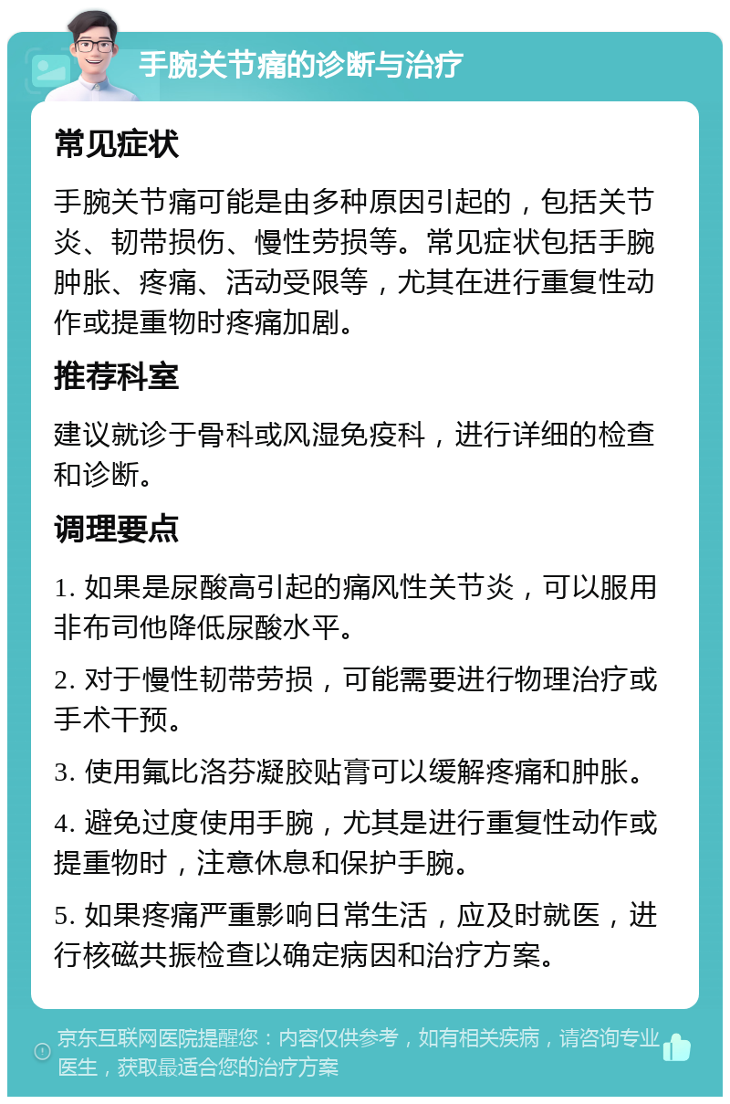 手腕关节痛的诊断与治疗 常见症状 手腕关节痛可能是由多种原因引起的，包括关节炎、韧带损伤、慢性劳损等。常见症状包括手腕肿胀、疼痛、活动受限等，尤其在进行重复性动作或提重物时疼痛加剧。 推荐科室 建议就诊于骨科或风湿免疫科，进行详细的检查和诊断。 调理要点 1. 如果是尿酸高引起的痛风性关节炎，可以服用非布司他降低尿酸水平。 2. 对于慢性韧带劳损，可能需要进行物理治疗或手术干预。 3. 使用氟比洛芬凝胶贴膏可以缓解疼痛和肿胀。 4. 避免过度使用手腕，尤其是进行重复性动作或提重物时，注意休息和保护手腕。 5. 如果疼痛严重影响日常生活，应及时就医，进行核磁共振检查以确定病因和治疗方案。