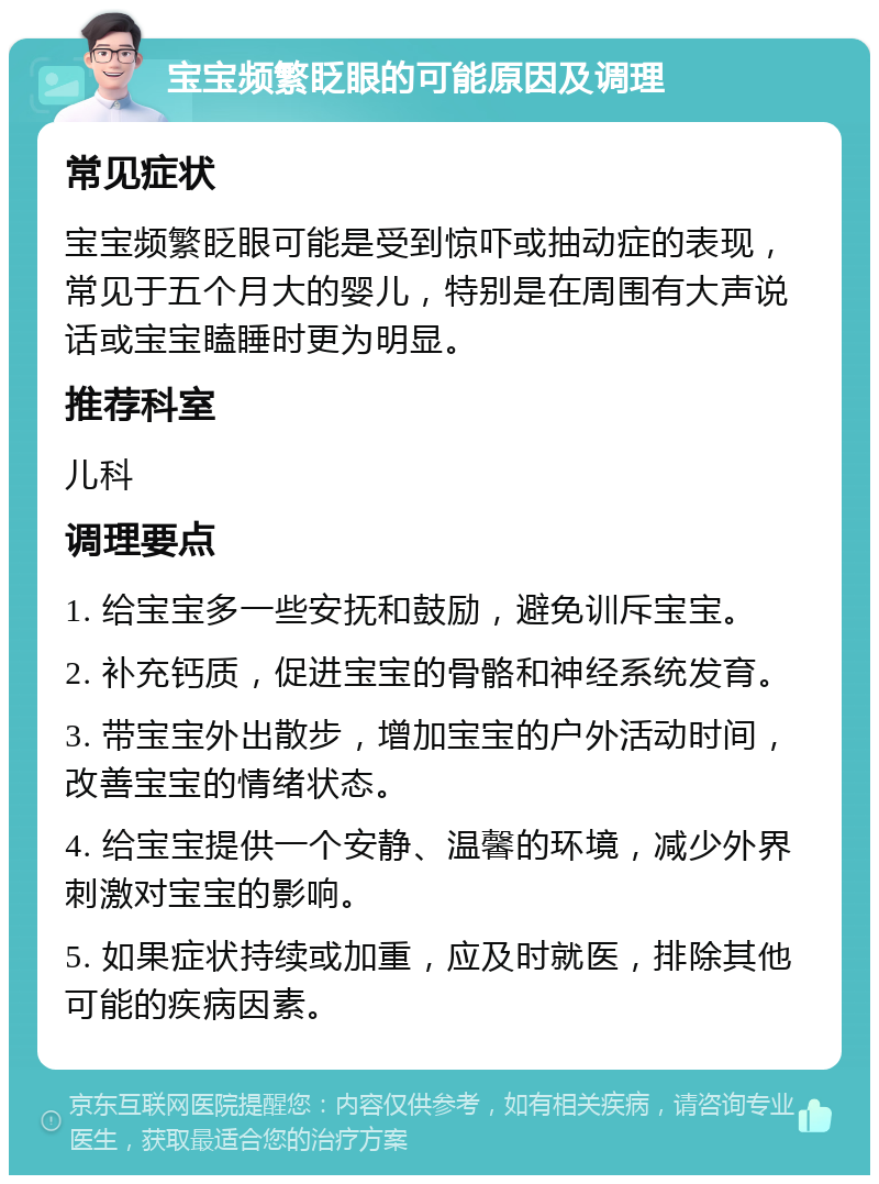 宝宝频繁眨眼的可能原因及调理 常见症状 宝宝频繁眨眼可能是受到惊吓或抽动症的表现，常见于五个月大的婴儿，特别是在周围有大声说话或宝宝瞌睡时更为明显。 推荐科室 儿科 调理要点 1. 给宝宝多一些安抚和鼓励，避免训斥宝宝。 2. 补充钙质，促进宝宝的骨骼和神经系统发育。 3. 带宝宝外出散步，增加宝宝的户外活动时间，改善宝宝的情绪状态。 4. 给宝宝提供一个安静、温馨的环境，减少外界刺激对宝宝的影响。 5. 如果症状持续或加重，应及时就医，排除其他可能的疾病因素。