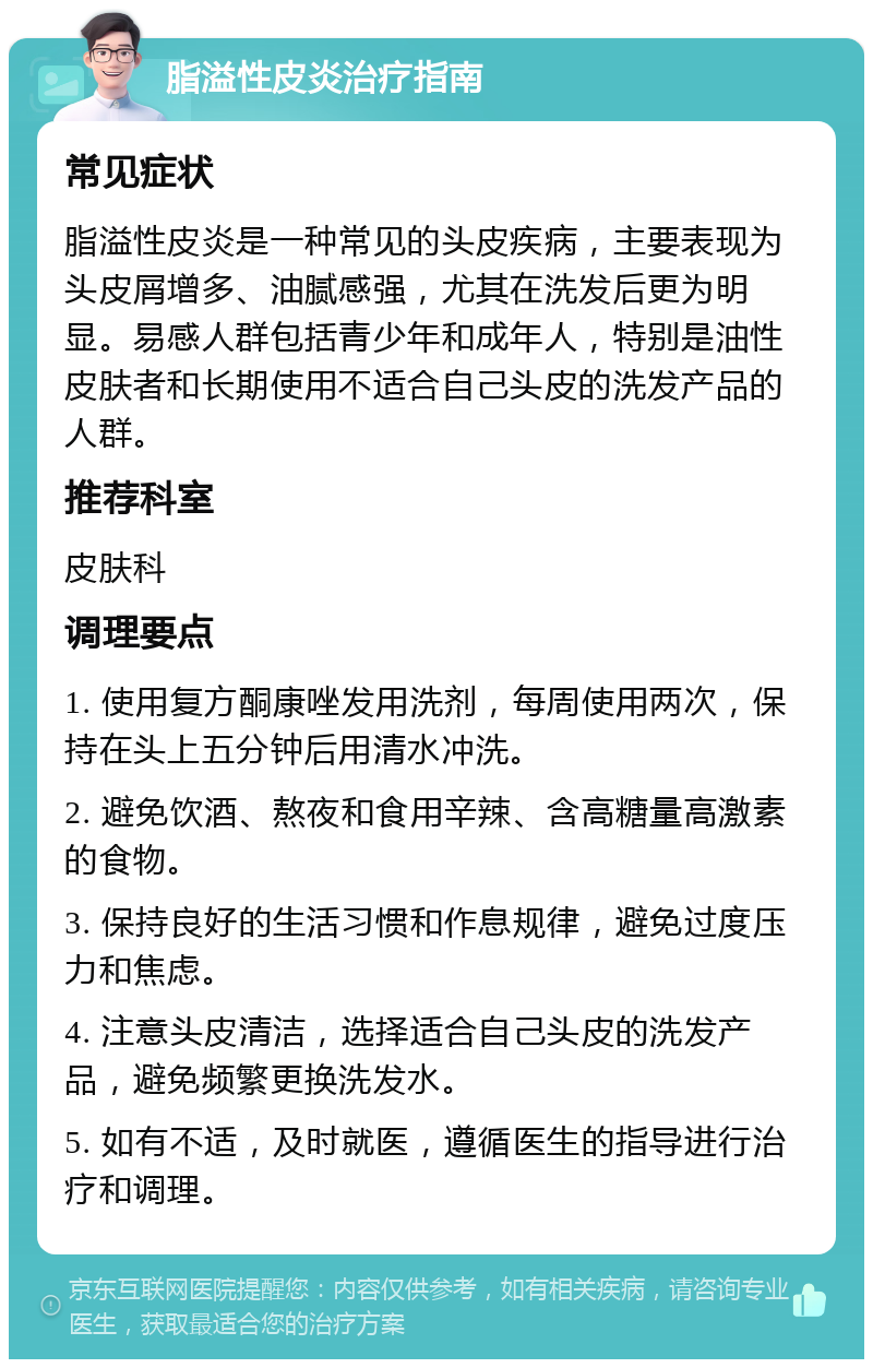 脂溢性皮炎治疗指南 常见症状 脂溢性皮炎是一种常见的头皮疾病，主要表现为头皮屑增多、油腻感强，尤其在洗发后更为明显。易感人群包括青少年和成年人，特别是油性皮肤者和长期使用不适合自己头皮的洗发产品的人群。 推荐科室 皮肤科 调理要点 1. 使用复方酮康唑发用洗剂，每周使用两次，保持在头上五分钟后用清水冲洗。 2. 避免饮酒、熬夜和食用辛辣、含高糖量高激素的食物。 3. 保持良好的生活习惯和作息规律，避免过度压力和焦虑。 4. 注意头皮清洁，选择适合自己头皮的洗发产品，避免频繁更换洗发水。 5. 如有不适，及时就医，遵循医生的指导进行治疗和调理。