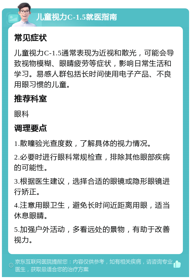 儿童视力C-1.5就医指南 常见症状 儿童视力C-1.5通常表现为近视和散光，可能会导致视物模糊、眼睛疲劳等症状，影响日常生活和学习。易感人群包括长时间使用电子产品、不良用眼习惯的儿童。 推荐科室 眼科 调理要点 1.散瞳验光查度数，了解具体的视力情况。 2.必要时进行眼科常规检查，排除其他眼部疾病的可能性。 3.根据医生建议，选择合适的眼镜或隐形眼镜进行矫正。 4.注意用眼卫生，避免长时间近距离用眼，适当休息眼睛。 5.加强户外活动，多看远处的景物，有助于改善视力。