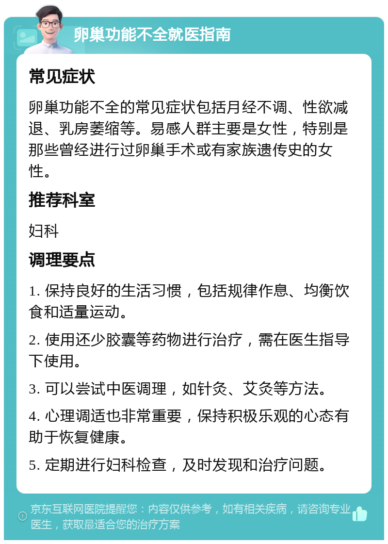 卵巢功能不全就医指南 常见症状 卵巢功能不全的常见症状包括月经不调、性欲减退、乳房萎缩等。易感人群主要是女性，特别是那些曾经进行过卵巢手术或有家族遗传史的女性。 推荐科室 妇科 调理要点 1. 保持良好的生活习惯，包括规律作息、均衡饮食和适量运动。 2. 使用还少胶囊等药物进行治疗，需在医生指导下使用。 3. 可以尝试中医调理，如针灸、艾灸等方法。 4. 心理调适也非常重要，保持积极乐观的心态有助于恢复健康。 5. 定期进行妇科检查，及时发现和治疗问题。