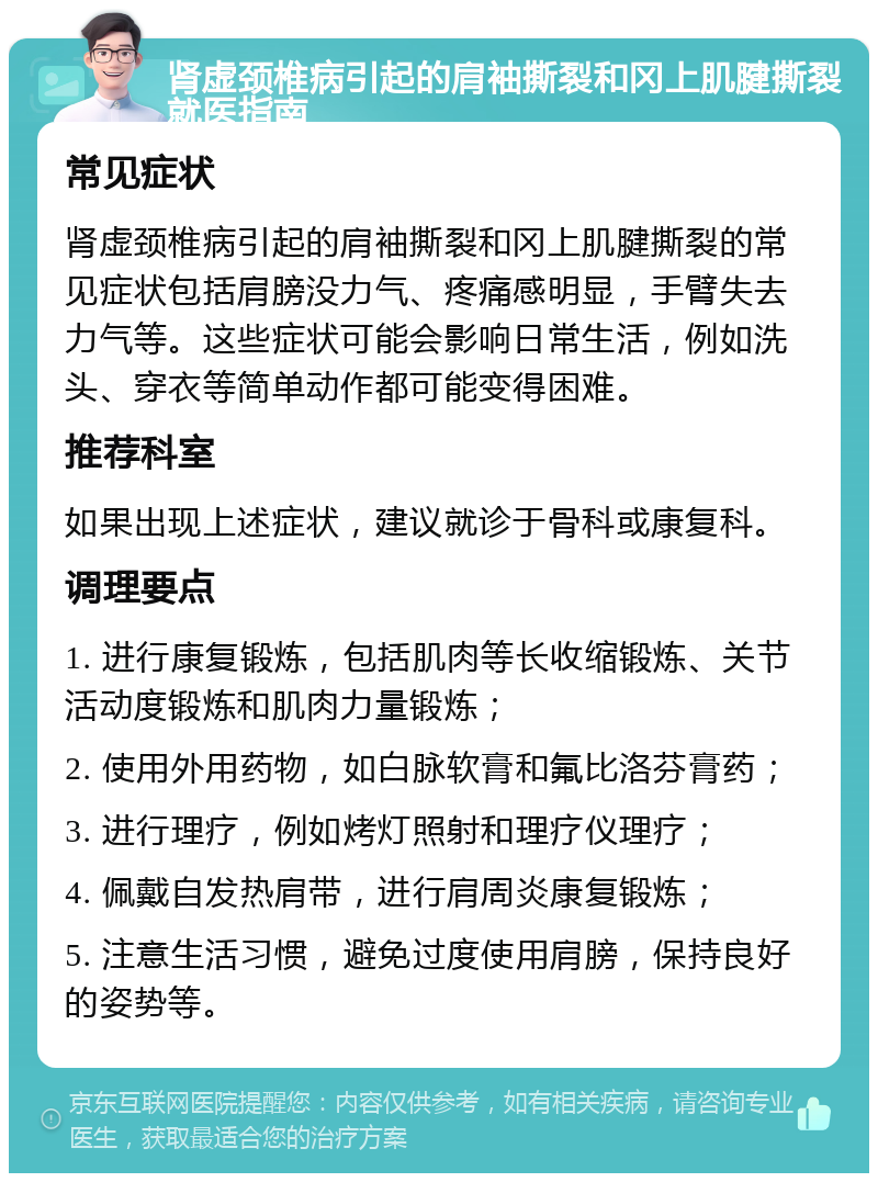 肾虚颈椎病引起的肩袖撕裂和冈上肌腱撕裂就医指南 常见症状 肾虚颈椎病引起的肩袖撕裂和冈上肌腱撕裂的常见症状包括肩膀没力气、疼痛感明显，手臂失去力气等。这些症状可能会影响日常生活，例如洗头、穿衣等简单动作都可能变得困难。 推荐科室 如果出现上述症状，建议就诊于骨科或康复科。 调理要点 1. 进行康复锻炼，包括肌肉等长收缩锻炼、关节活动度锻炼和肌肉力量锻炼； 2. 使用外用药物，如白脉软膏和氟比洛芬膏药； 3. 进行理疗，例如烤灯照射和理疗仪理疗； 4. 佩戴自发热肩带，进行肩周炎康复锻炼； 5. 注意生活习惯，避免过度使用肩膀，保持良好的姿势等。