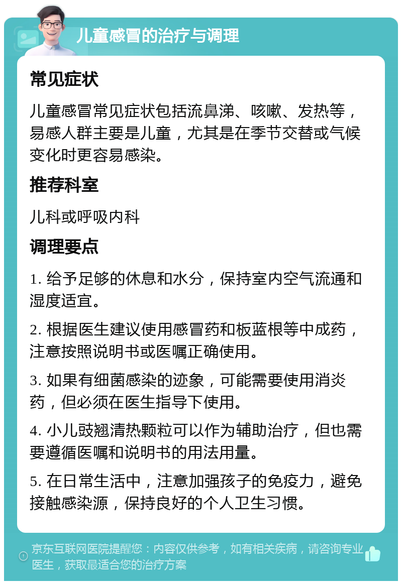 儿童感冒的治疗与调理 常见症状 儿童感冒常见症状包括流鼻涕、咳嗽、发热等，易感人群主要是儿童，尤其是在季节交替或气候变化时更容易感染。 推荐科室 儿科或呼吸内科 调理要点 1. 给予足够的休息和水分，保持室内空气流通和湿度适宜。 2. 根据医生建议使用感冒药和板蓝根等中成药，注意按照说明书或医嘱正确使用。 3. 如果有细菌感染的迹象，可能需要使用消炎药，但必须在医生指导下使用。 4. 小儿豉翘清热颗粒可以作为辅助治疗，但也需要遵循医嘱和说明书的用法用量。 5. 在日常生活中，注意加强孩子的免疫力，避免接触感染源，保持良好的个人卫生习惯。