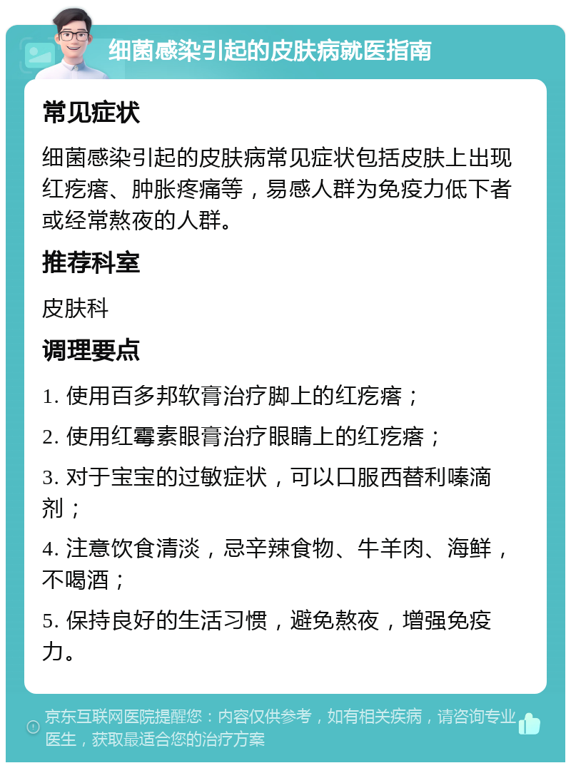 细菌感染引起的皮肤病就医指南 常见症状 细菌感染引起的皮肤病常见症状包括皮肤上出现红疙瘩、肿胀疼痛等，易感人群为免疫力低下者或经常熬夜的人群。 推荐科室 皮肤科 调理要点 1. 使用百多邦软膏治疗脚上的红疙瘩； 2. 使用红霉素眼膏治疗眼睛上的红疙瘩； 3. 对于宝宝的过敏症状，可以口服西替利嗪滴剂； 4. 注意饮食清淡，忌辛辣食物、牛羊肉、海鲜，不喝酒； 5. 保持良好的生活习惯，避免熬夜，增强免疫力。