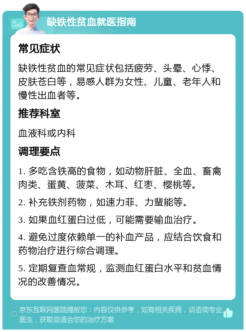 缺铁性贫血就医指南 常见症状 缺铁性贫血的常见症状包括疲劳、头晕、心悸、皮肤苍白等，易感人群为女性、儿童、老年人和慢性出血者等。 推荐科室 血液科或内科 调理要点 1. 多吃含铁高的食物，如动物肝脏、全血、畜禽肉类、蛋黄、菠菜、木耳、红枣、樱桃等。 2. 补充铁剂药物，如速力菲、力蜚能等。 3. 如果血红蛋白过低，可能需要输血治疗。 4. 避免过度依赖单一的补血产品，应结合饮食和药物治疗进行综合调理。 5. 定期复查血常规，监测血红蛋白水平和贫血情况的改善情况。