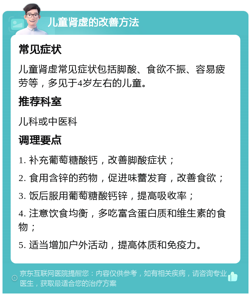 儿童肾虚的改善方法 常见症状 儿童肾虚常见症状包括脚酸、食欲不振、容易疲劳等，多见于4岁左右的儿童。 推荐科室 儿科或中医科 调理要点 1. 补充葡萄糖酸钙，改善脚酸症状； 2. 食用含锌的药物，促进味蕾发育，改善食欲； 3. 饭后服用葡萄糖酸钙锌，提高吸收率； 4. 注意饮食均衡，多吃富含蛋白质和维生素的食物； 5. 适当增加户外活动，提高体质和免疫力。