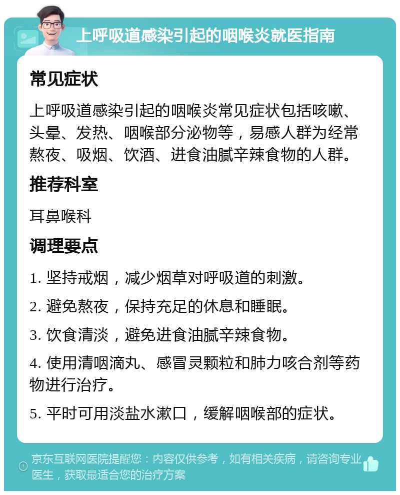 上呼吸道感染引起的咽喉炎就医指南 常见症状 上呼吸道感染引起的咽喉炎常见症状包括咳嗽、头晕、发热、咽喉部分泌物等，易感人群为经常熬夜、吸烟、饮酒、进食油腻辛辣食物的人群。 推荐科室 耳鼻喉科 调理要点 1. 坚持戒烟，减少烟草对呼吸道的刺激。 2. 避免熬夜，保持充足的休息和睡眠。 3. 饮食清淡，避免进食油腻辛辣食物。 4. 使用清咽滴丸、感冒灵颗粒和肺力咳合剂等药物进行治疗。 5. 平时可用淡盐水漱口，缓解咽喉部的症状。