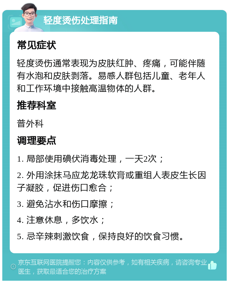 轻度烫伤处理指南 常见症状 轻度烫伤通常表现为皮肤红肿、疼痛，可能伴随有水泡和皮肤剥落。易感人群包括儿童、老年人和工作环境中接触高温物体的人群。 推荐科室 普外科 调理要点 1. 局部使用碘伏消毒处理，一天2次； 2. 外用涂抹马应龙龙珠软膏或重组人表皮生长因子凝胶，促进伤口愈合； 3. 避免沾水和伤口摩擦； 4. 注意休息，多饮水； 5. 忌辛辣刺激饮食，保持良好的饮食习惯。