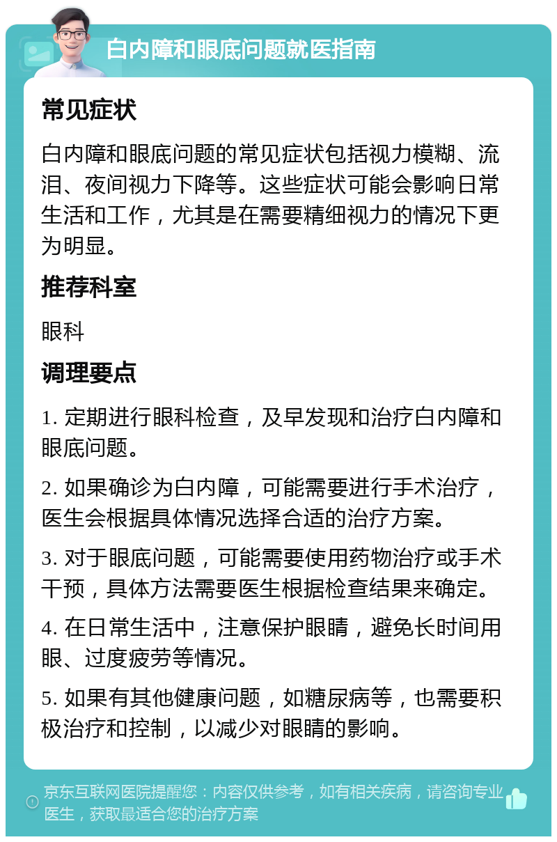 白内障和眼底问题就医指南 常见症状 白内障和眼底问题的常见症状包括视力模糊、流泪、夜间视力下降等。这些症状可能会影响日常生活和工作，尤其是在需要精细视力的情况下更为明显。 推荐科室 眼科 调理要点 1. 定期进行眼科检查，及早发现和治疗白内障和眼底问题。 2. 如果确诊为白内障，可能需要进行手术治疗，医生会根据具体情况选择合适的治疗方案。 3. 对于眼底问题，可能需要使用药物治疗或手术干预，具体方法需要医生根据检查结果来确定。 4. 在日常生活中，注意保护眼睛，避免长时间用眼、过度疲劳等情况。 5. 如果有其他健康问题，如糖尿病等，也需要积极治疗和控制，以减少对眼睛的影响。