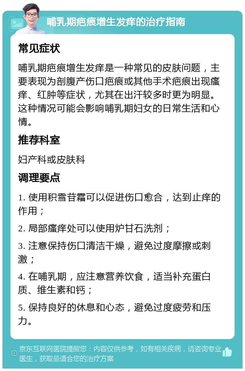 哺乳期疤痕增生发痒的治疗指南 常见症状 哺乳期疤痕增生发痒是一种常见的皮肤问题，主要表现为剖腹产伤口疤痕或其他手术疤痕出现瘙痒、红肿等症状，尤其在出汗较多时更为明显。这种情况可能会影响哺乳期妇女的日常生活和心情。 推荐科室 妇产科或皮肤科 调理要点 1. 使用积雪苷霜可以促进伤口愈合，达到止痒的作用； 2. 局部瘙痒处可以使用炉甘石洗剂； 3. 注意保持伤口清洁干燥，避免过度摩擦或刺激； 4. 在哺乳期，应注意营养饮食，适当补充蛋白质、维生素和钙； 5. 保持良好的休息和心态，避免过度疲劳和压力。