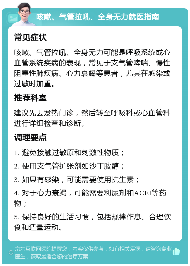 咳嗽、气管拉吼、全身无力就医指南 常见症状 咳嗽、气管拉吼、全身无力可能是呼吸系统或心血管系统疾病的表现，常见于支气管哮喘、慢性阻塞性肺疾病、心力衰竭等患者，尤其在感染或过敏时加重。 推荐科室 建议先去发热门诊，然后转至呼吸科或心血管科进行详细检查和诊断。 调理要点 1. 避免接触过敏原和刺激性物质； 2. 使用支气管扩张剂如沙丁胺醇； 3. 如果有感染，可能需要使用抗生素； 4. 对于心力衰竭，可能需要利尿剂和ACEI等药物； 5. 保持良好的生活习惯，包括规律作息、合理饮食和适量运动。