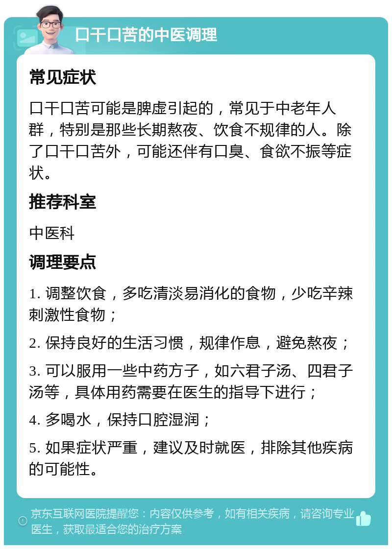 口干口苦的中医调理 常见症状 口干口苦可能是脾虚引起的，常见于中老年人群，特别是那些长期熬夜、饮食不规律的人。除了口干口苦外，可能还伴有口臭、食欲不振等症状。 推荐科室 中医科 调理要点 1. 调整饮食，多吃清淡易消化的食物，少吃辛辣刺激性食物； 2. 保持良好的生活习惯，规律作息，避免熬夜； 3. 可以服用一些中药方子，如六君子汤、四君子汤等，具体用药需要在医生的指导下进行； 4. 多喝水，保持口腔湿润； 5. 如果症状严重，建议及时就医，排除其他疾病的可能性。